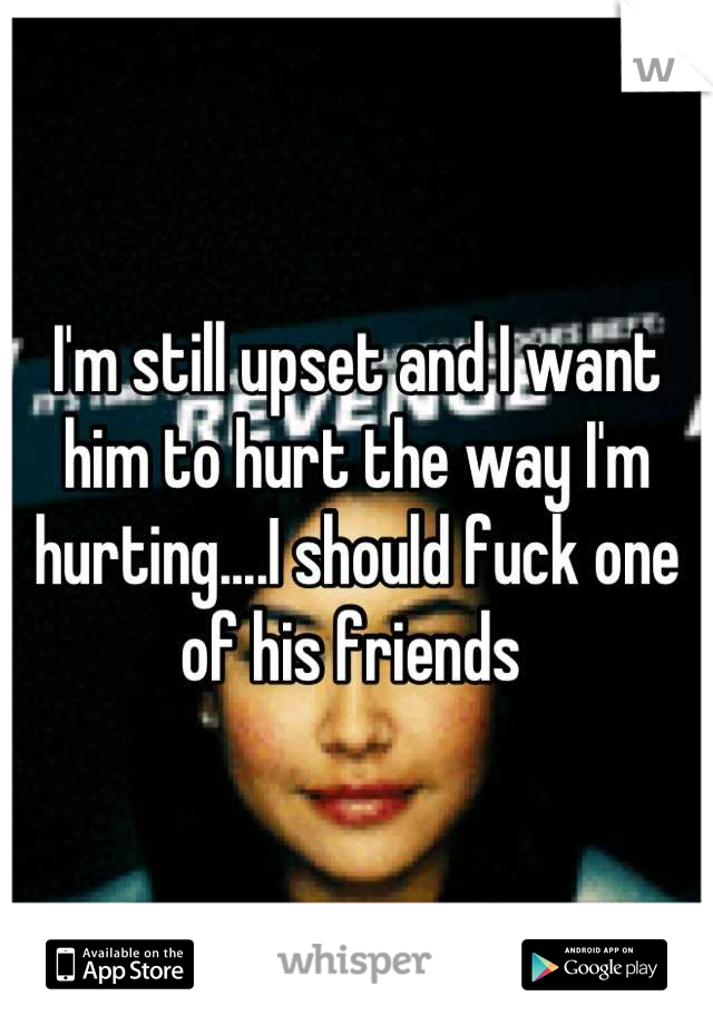 I'm still upset and I want him to hurt the way I'm hurting....I should fuck one of his friends 