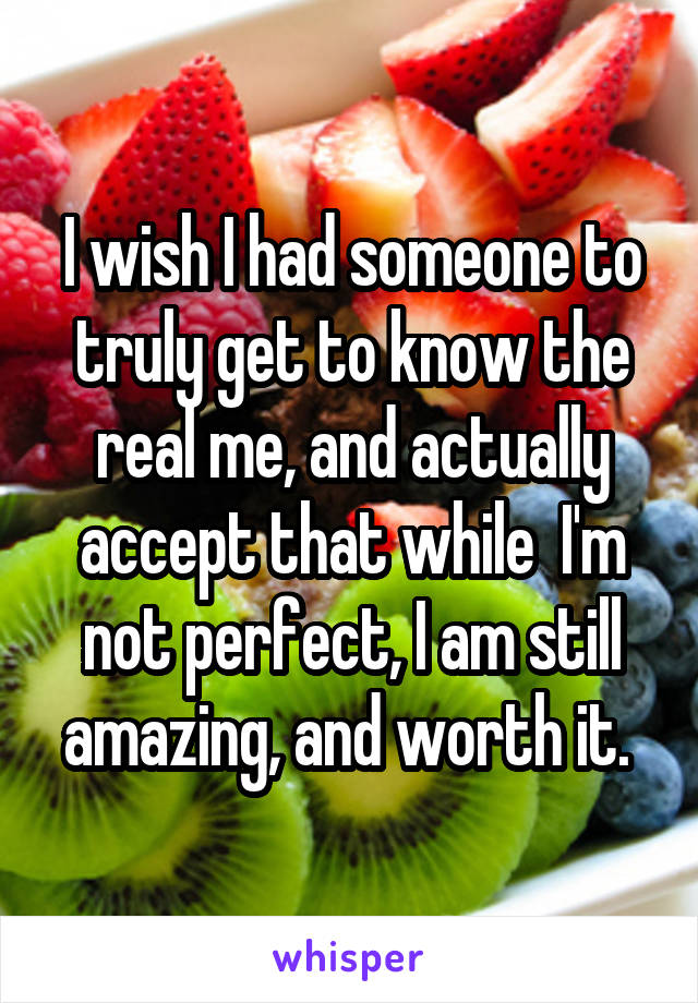 I wish I had someone to truly get to know the real me, and actually accept that while  I'm not perfect, I am still amazing, and worth it. 