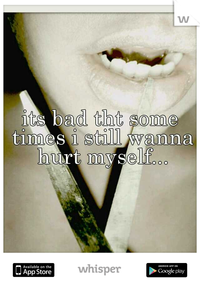 its bad tht some times i still wanna hurt myself...