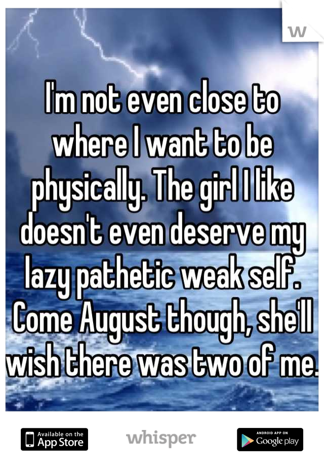 I'm not even close to where I want to be physically. The girl I like doesn't even deserve my lazy pathetic weak self. Come August though, she'll wish there was two of me.