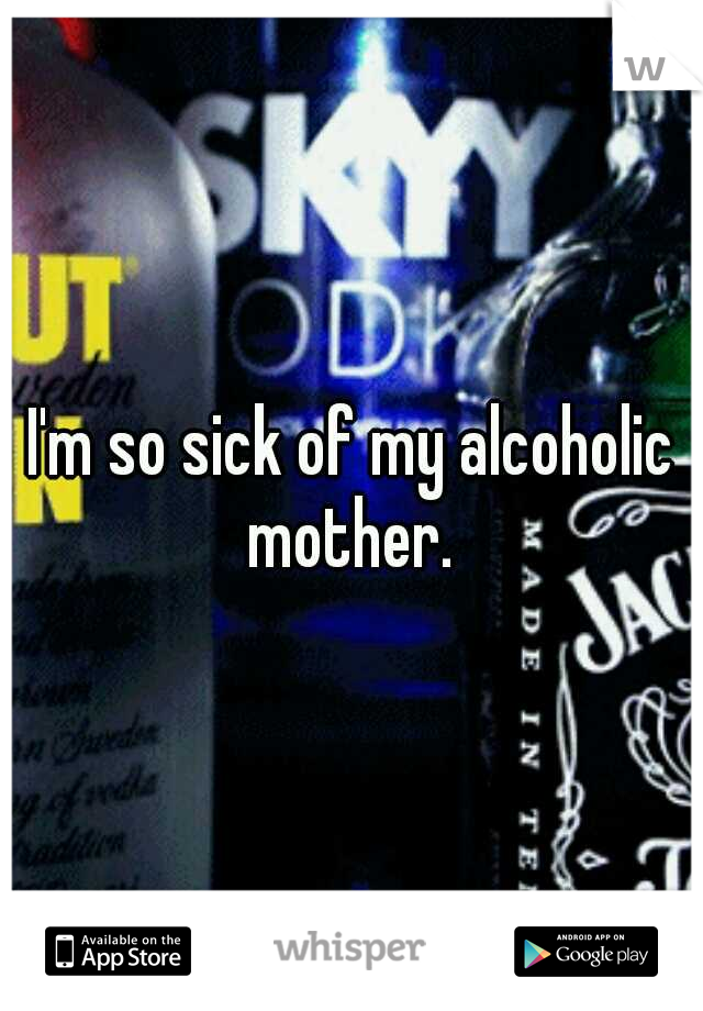 I'm so sick of my alcoholic mother. 