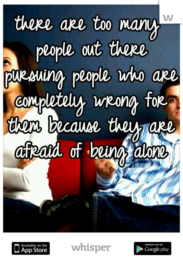 there are too many people out there pursuing people who are completely wrong for them because they are afraid of being alone