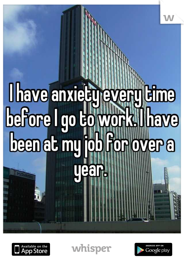 I have anxiety every time before I go to work. I have been at my job for over a year. 
