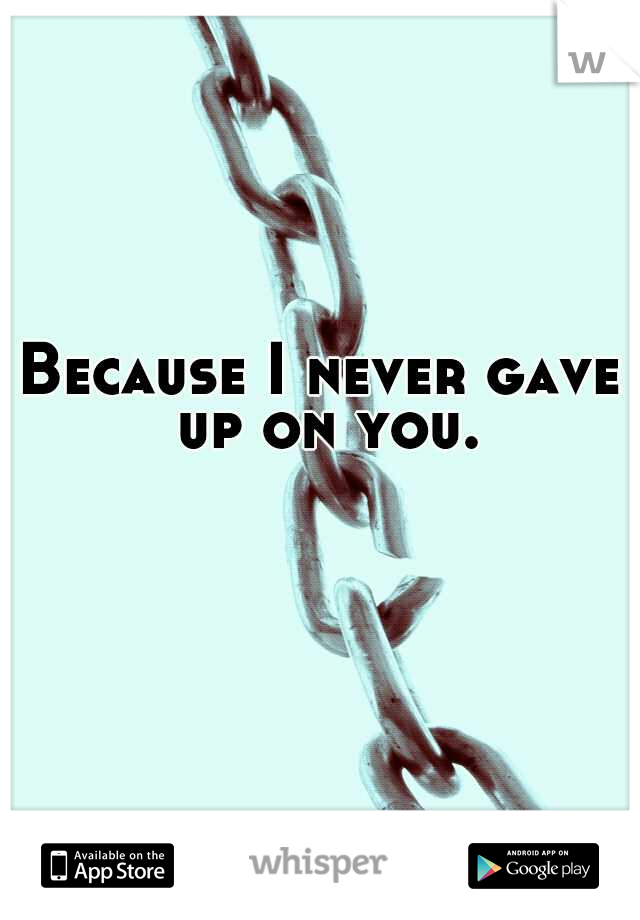 Because I never gave up on you.