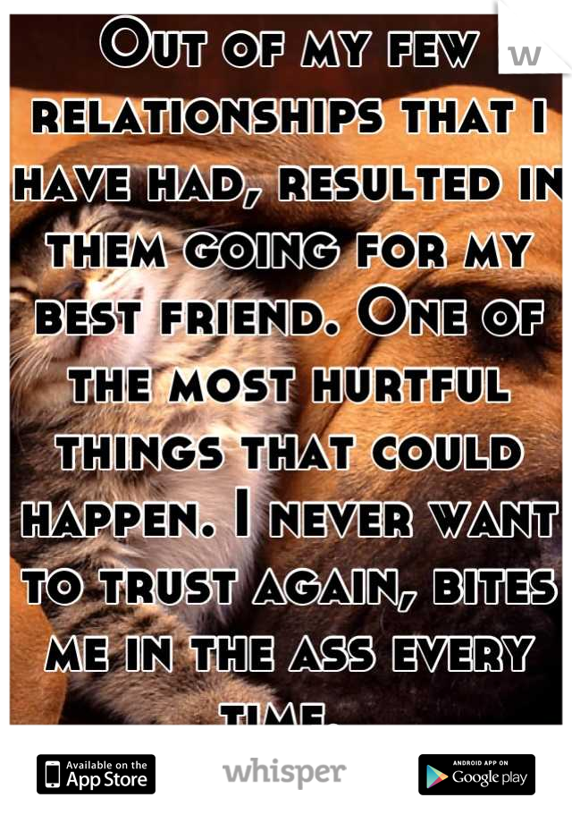 Out of my few relationships that i have had, resulted in them going for my best friend. One of the most hurtful things that could happen. I never want to trust again, bites me in the ass every time. 