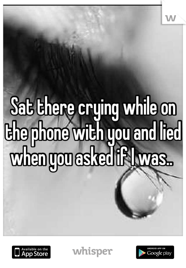 Sat there crying while on the phone with you and lied when you asked if I was.. 