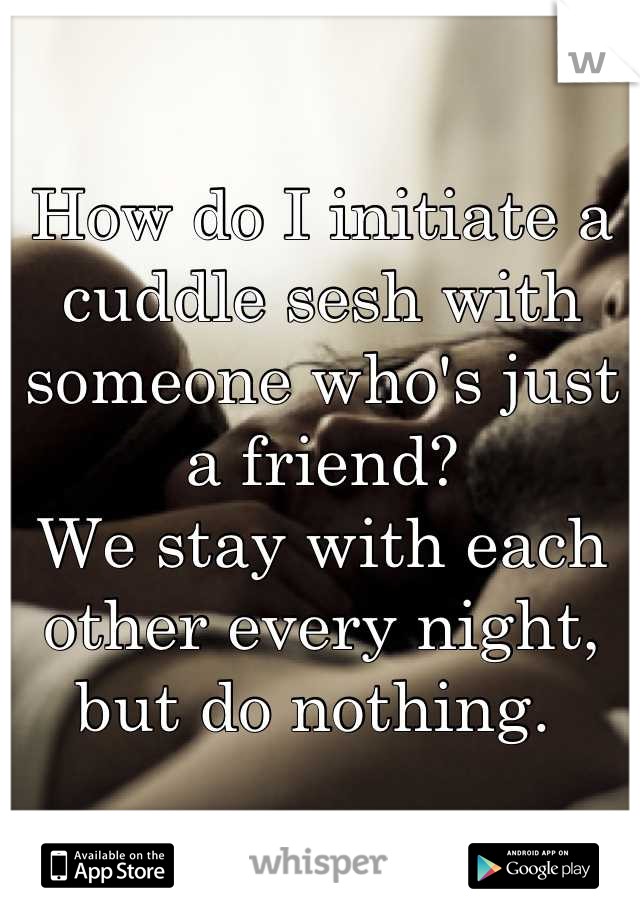 How do I initiate a cuddle sesh with someone who's just a friend?
We stay with each other every night, but do nothing. 