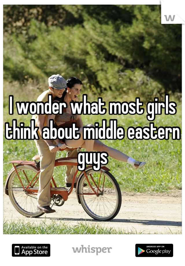 I wonder what most girls think about middle eastern guys