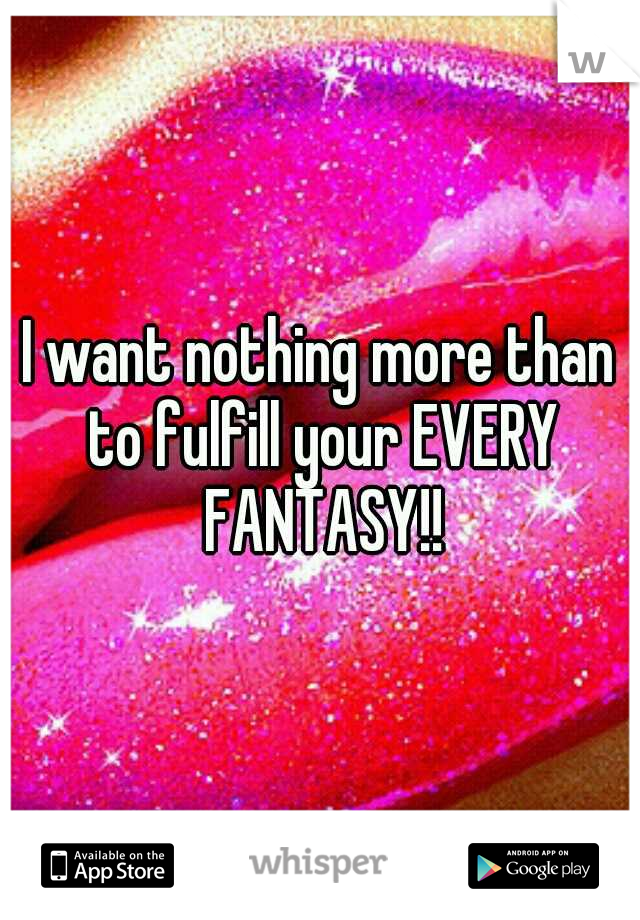 I want nothing more than to fulfill your EVERY FANTASY!!
