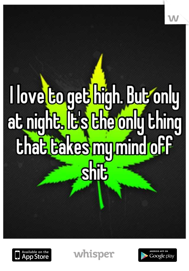 I love to get high. But only at night. It's the only thing that takes my mind off shit