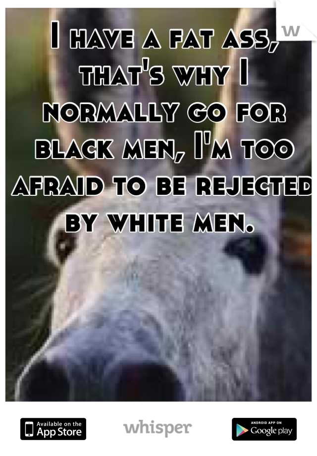 I have a fat ass, that's why I normally go for black men, I'm too afraid to be rejected by white men. 