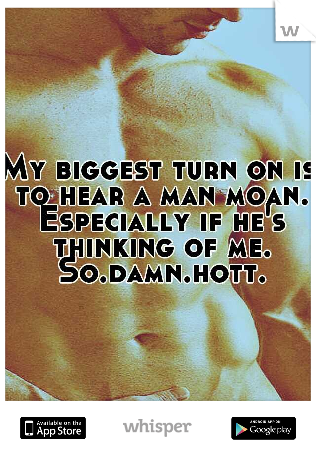 My biggest turn on is to hear a man moan. Especially if he's thinking of me. So.damn.hott.