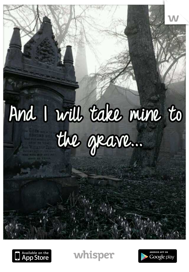 And I will take mine to the grave...