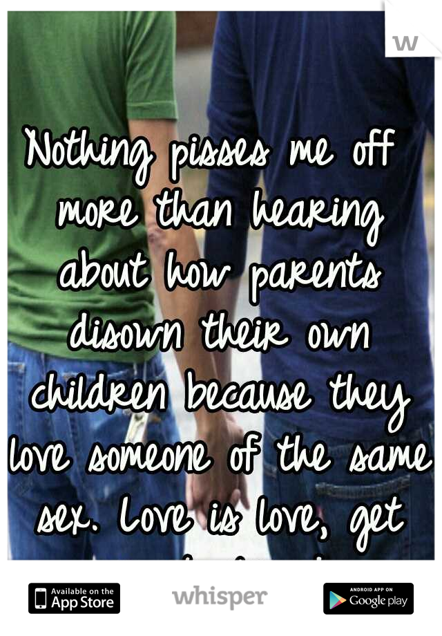 Nothing pisses me off more than hearing about how parents disown their own children because they love someone of the same sex. Love is love, get over it already.