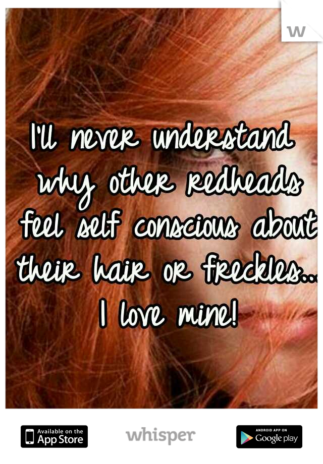 I'll never understand why other redheads feel self conscious about their hair or freckles... I love mine!