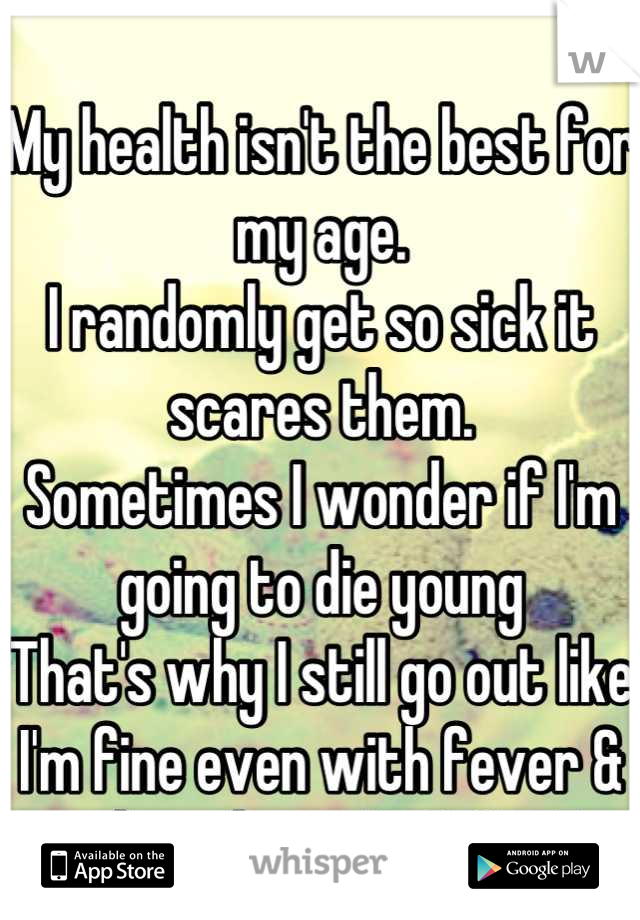 
My health isn't the best for my age. 
I randomly get so sick it scares them.
Sometimes I wonder if I'm going to die young
That's why I still go out like I'm fine even with fever & other things WHOCARE