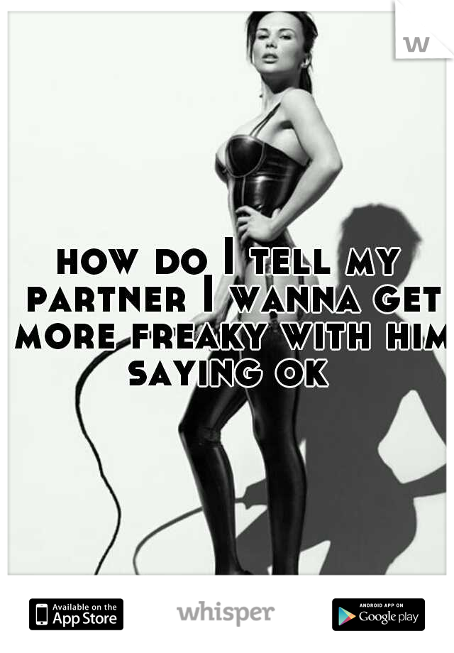 how do I tell my partner I wanna get more freaky with him saying ok 