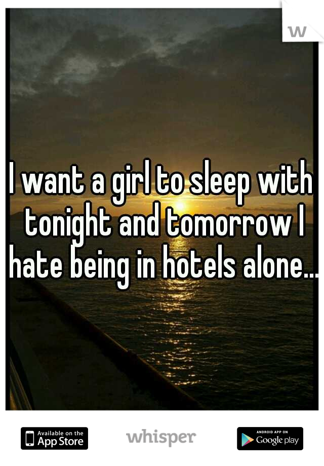 I want a girl to sleep with tonight and tomorrow I hate being in hotels alone....