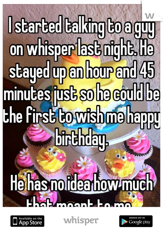 I started talking to a guy on whisper last night. He stayed up an hour and 45 minutes just so he could be the first to wish me happy birthday. 

He has no idea how much that meant to me. 