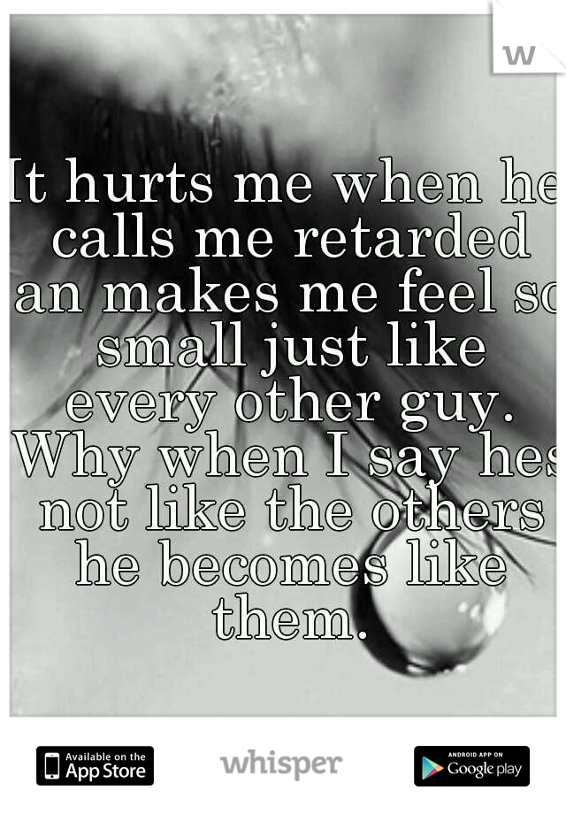 It hurts me when he calls me retarded an makes me feel so small just like every other guy. Why when I say hes not like the others he becomes like them.