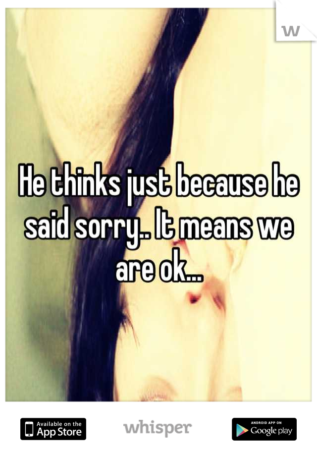 He thinks just because he said sorry.. It means we are ok...
