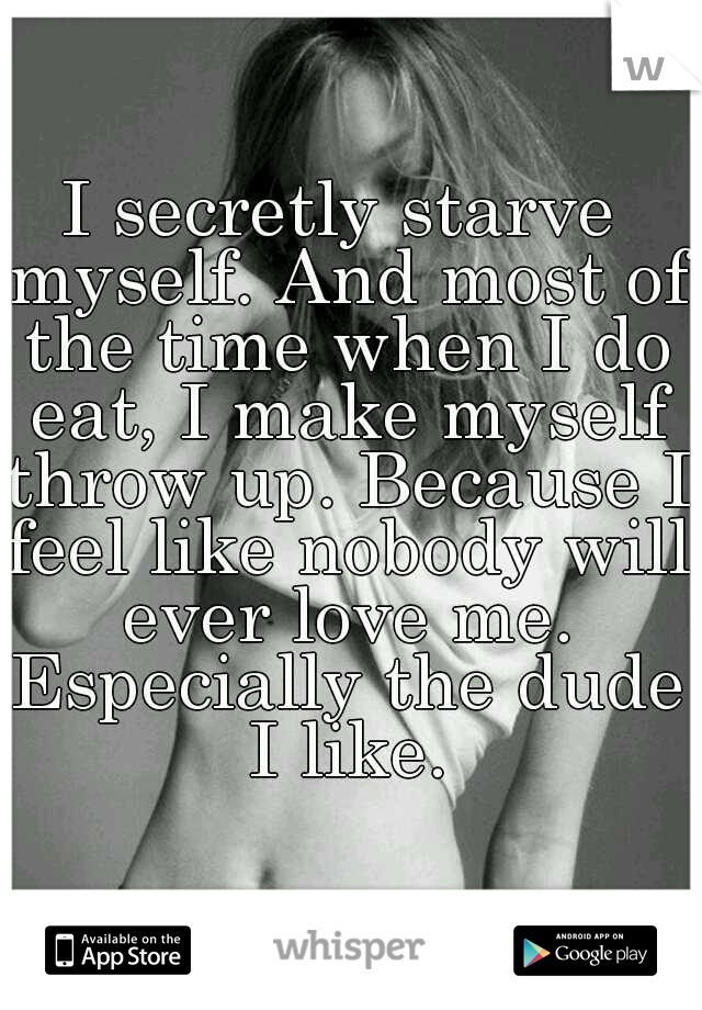 I secretly starve myself. And most of the time when I do eat, I make myself throw up. Because I feel like nobody will ever love me. Especially the dude I like.
