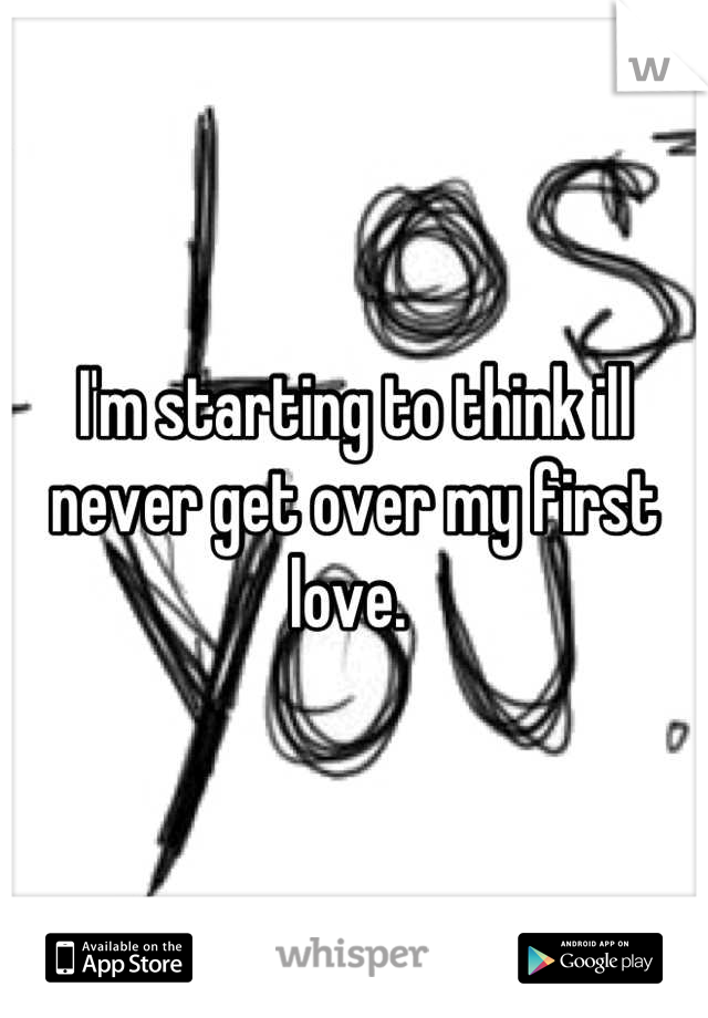 I'm starting to think ill never get over my first love. 