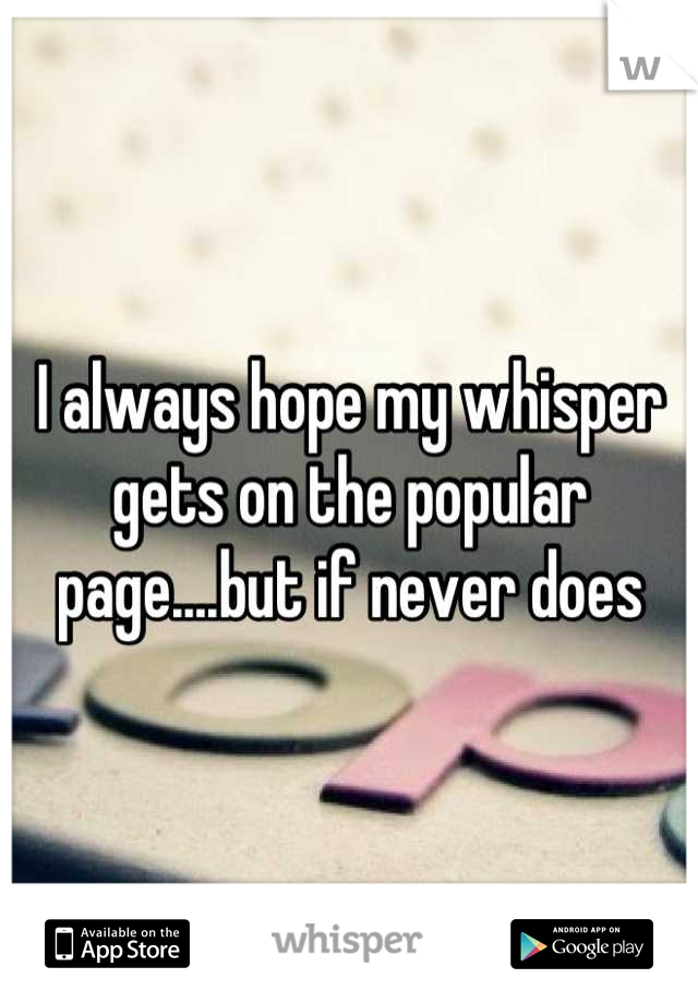 I always hope my whisper gets on the popular page....but if never does