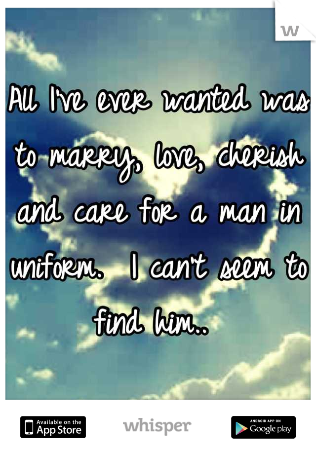All I've ever wanted was to marry, love, cherish and care for a man in uniform.  I can't seem to find him.. 