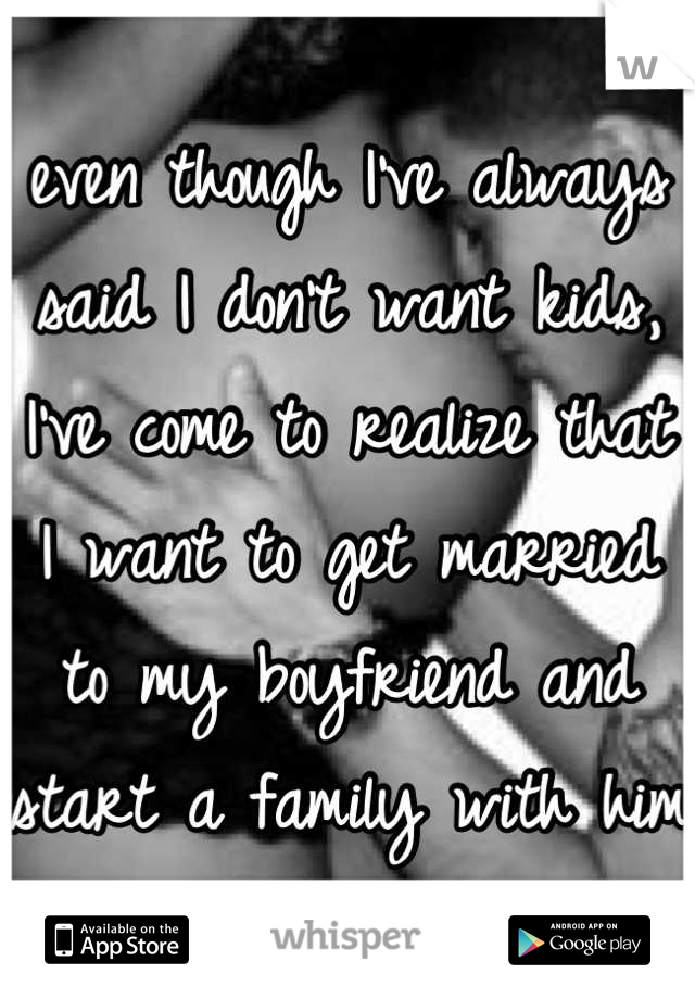 even though I've always said I don't want kids, I've come to realize that I want to get married to my boyfriend and start a family with him 