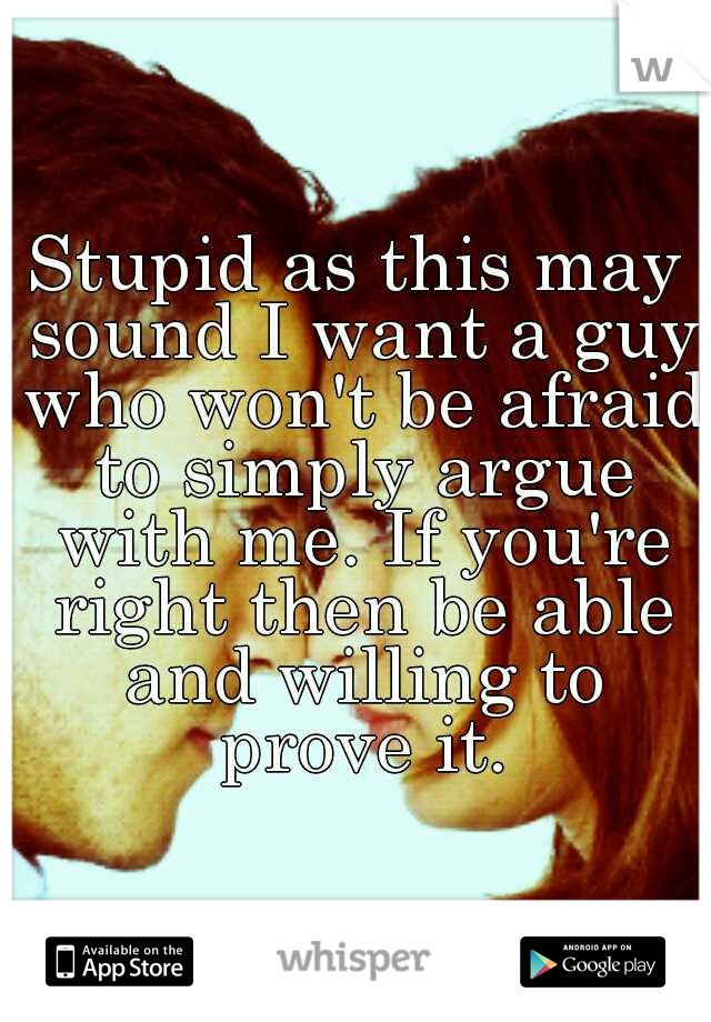 Stupid as this may sound I want a guy who won't be afraid to simply argue with me. If you're right then be able and willing to prove it.