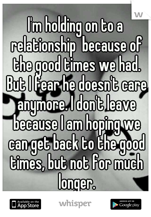 I'm holding on to a relationship  because of the good times we had. But I fear he doesn't care anymore. I don't leave because I am hoping we can get back to the good times, but not for much longer.