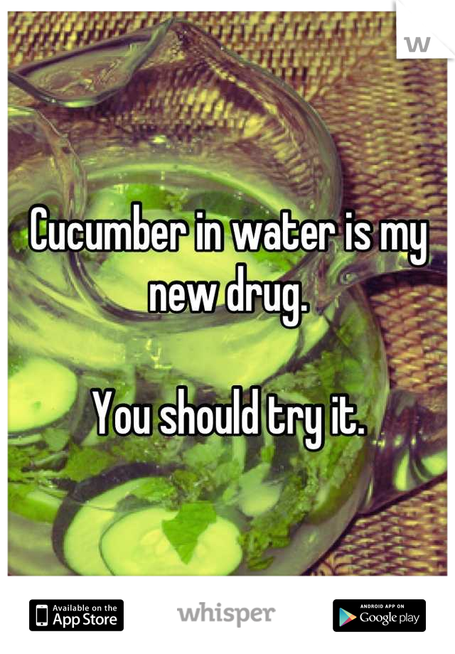 Cucumber in water is my new drug.

You should try it.