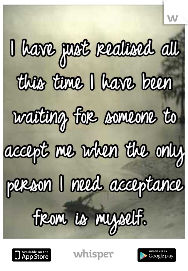 I have just realised all this time I have been waiting for someone to accept me when the only person I need acceptance from is myself. 
