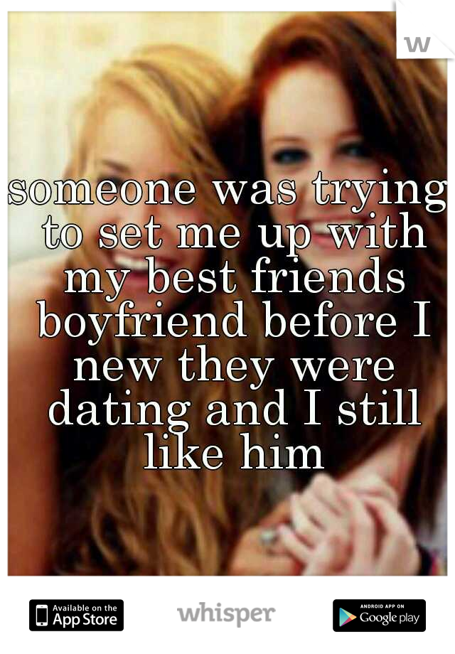 someone was trying to set me up with my best friends boyfriend before I new they were dating and I still like him