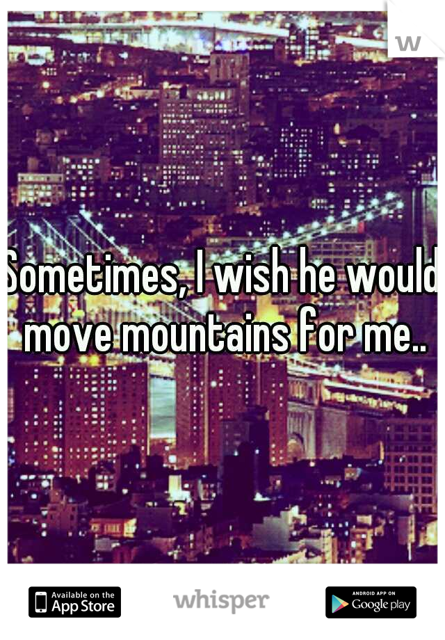Sometimes, I wish he would move mountains for me..