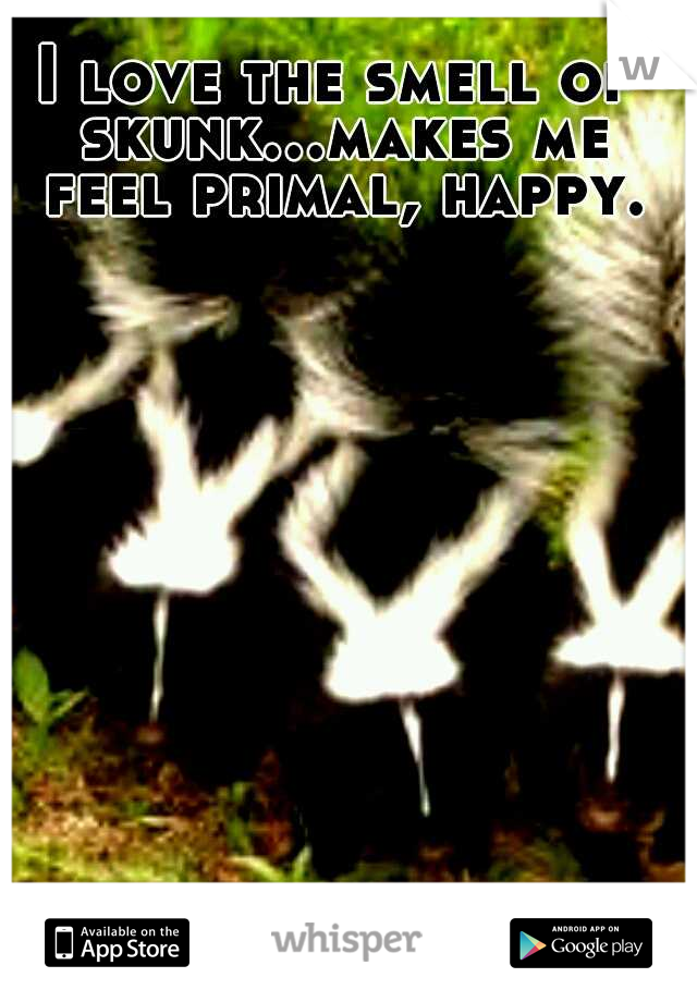 I love the smell of skunk...makes me feel primal, happy.