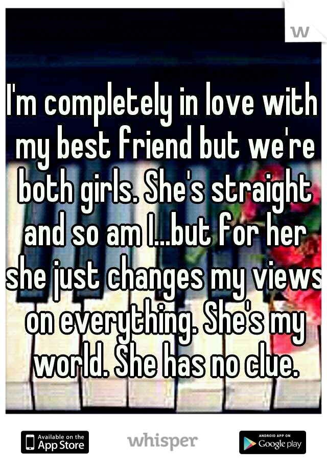 I'm completely in love with my best friend but we're both girls. She's straight and so am I...but for her she just changes my views on everything. She's my world. She has no clue.