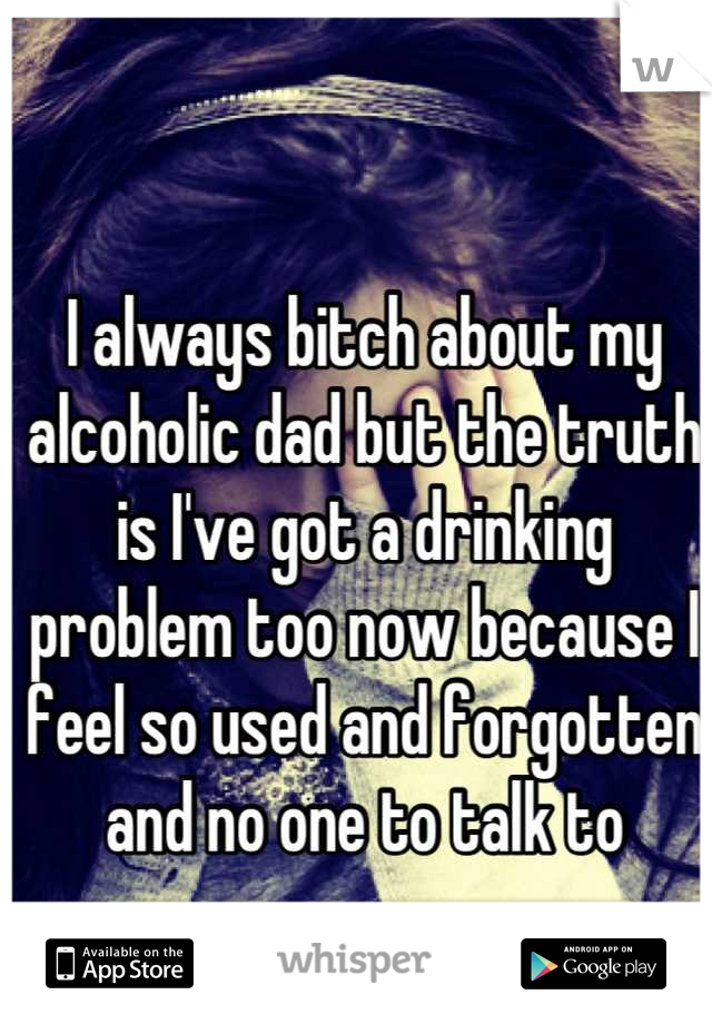 I always bitch about my alcoholic dad but the truth is I've got a drinking problem too now because I feel so used and forgotten and no one to talk to