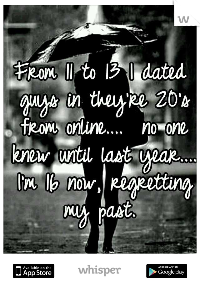 From 11 to 13 I dated guys in they're 20's from online....  no one knew until last year.... I'm 16 now, regretting my past. 