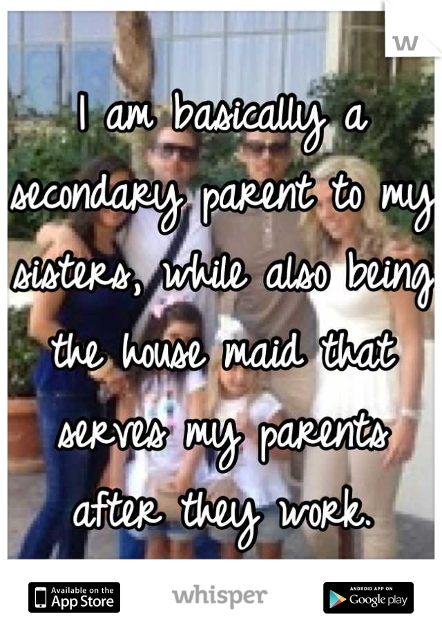 I am basically a secondary parent to my sisters, while also being the house maid that serves my parents after they work.
