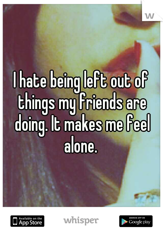 I hate being left out of things my friends are doing. It makes me feel alone. 