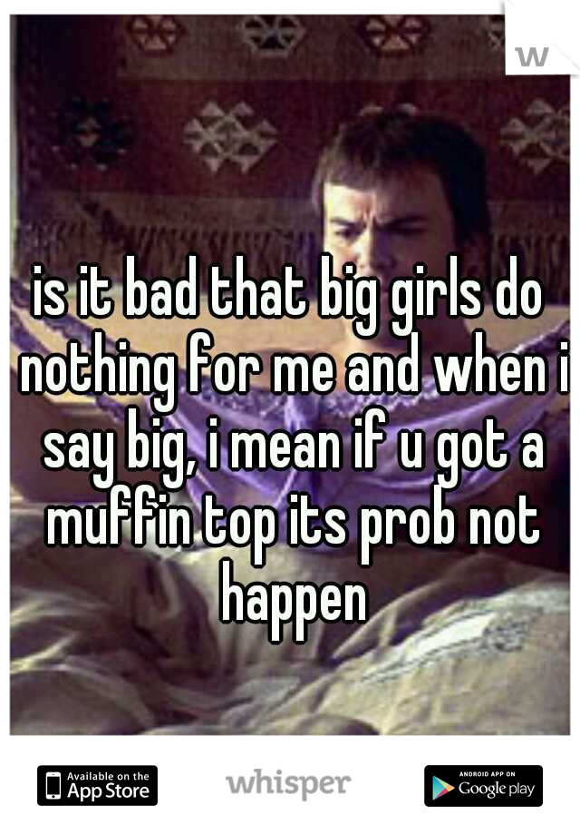 is it bad that big girls do nothing for me and when i say big, i mean if u got a muffin top its prob not happen