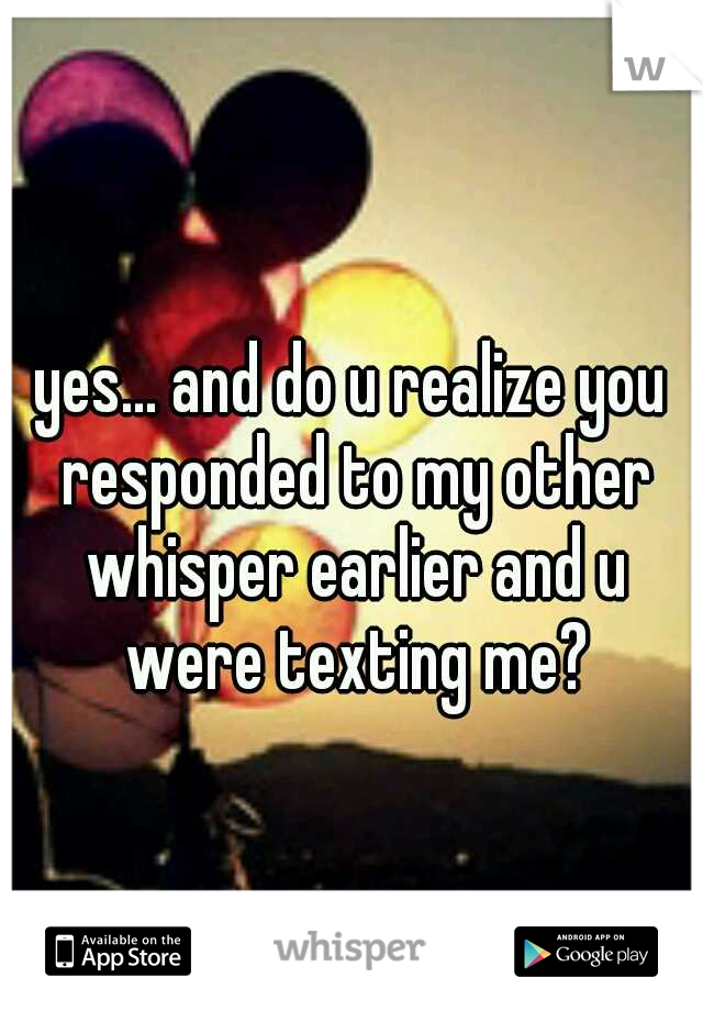 yes... and do u realize you responded to my other whisper earlier and u were texting me?
