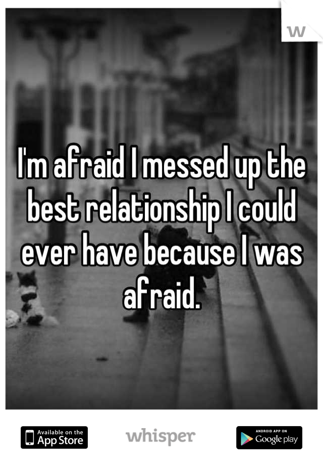 I'm afraid I messed up the best relationship I could ever have because I was afraid.