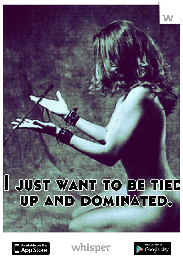 I just want to be tied up and dominated.