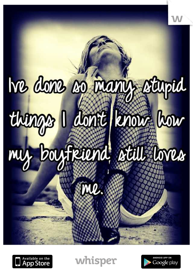 Ive done so many stupid things I don't know how my boyfriend still loves me. 