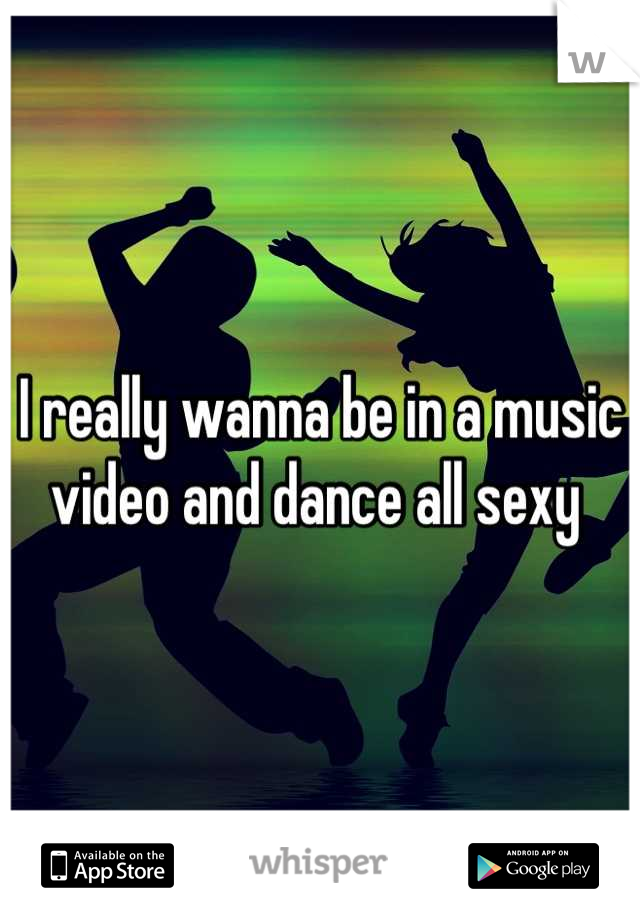 I really wanna be in a music video and dance all sexy 