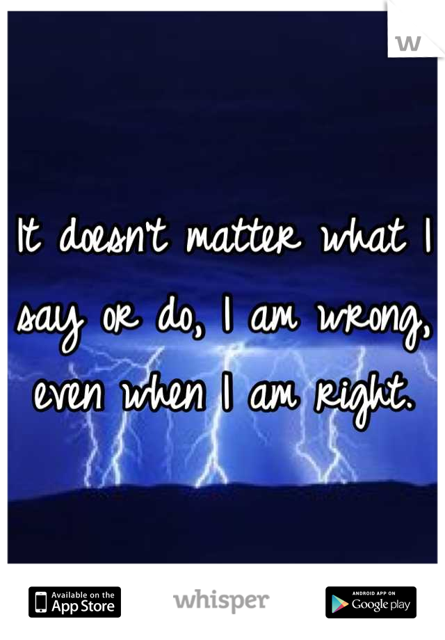 It doesn't matter what I say or do, I am wrong, even when I am right.