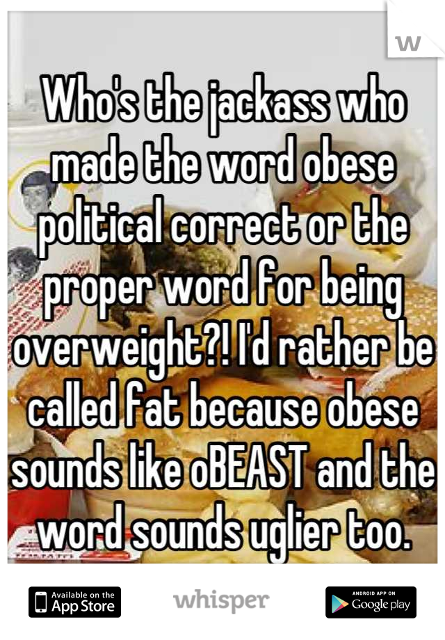 Who's the jackass who made the word obese political correct or the proper word for being overweight?! I'd rather be called fat because obese sounds like oBEAST and the word sounds uglier too.